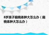 8歲孩子扁桃體腫大怎么辦（扁桃體腫大怎么辦）