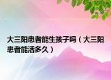 大三陽患者能生孩子嗎（大三陽患者能活多久）