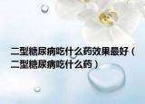 二型糖尿病吃什么藥效果最好（二型糖尿病吃什么藥）
