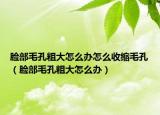 臉部毛孔粗大怎么辦怎么收縮毛孔（臉部毛孔粗大怎么辦）