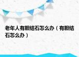 老年人有膽結(jié)石怎么辦（有膽結(jié)石怎么辦）
