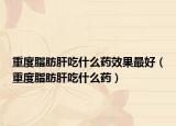 重度脂肪肝吃什么藥效果最好（重度脂肪肝吃什么藥）