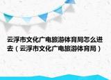 云浮市文化廣電旅游體育局怎么進(jìn)去（云浮市文化廣電旅游體育局）