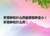 肝囊腫吃什么藥能使囊腫變小（肝囊腫吃什么藥）