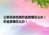 公務(wù)員體檢有肝血管瘤怎么辦（肝血管瘤怎么辦）