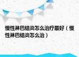 慢性淋巴結(jié)炎怎么治療最好（慢性淋巴結(jié)炎怎么治）