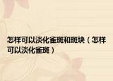 怎樣可以淡化雀斑和斑塊（怎樣可以淡化雀斑）