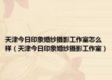 天津今日印象婚紗攝影工作室怎么樣（天津今日印象婚紗攝影工作室）