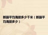 新疆平均海拔多少千米（新疆平均海拔多少）