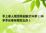 手上老人斑怎樣去除才36歲（36歲手長老年斑怎么辦）