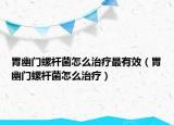 胃幽門螺桿菌怎么治療最有效（胃幽門螺桿菌怎么治療）