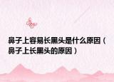 鼻子上容易長(zhǎng)黑頭是什么原因（鼻子上長(zhǎng)黑頭的原因）