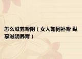 怎么滋養(yǎng)腎陰（女人如何補(bǔ)腎 縱享滋陰養(yǎng)腎）