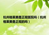 杭州格萊美是正規(guī)醫(yī)院?jiǎn)幔ê贾莞袢R美是正規(guī)的嗎）