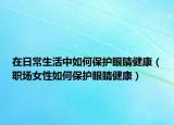 在日常生活中如何保護(hù)眼睛健康（職場女性如何保護(hù)眼睛健康）