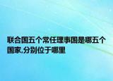 聯(lián)合國五個(gè)常任理事國是哪五個(gè)國家,分別位于哪里