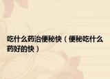 吃什么藥治便秘快（便秘吃什么藥好的快）