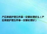 產(chǎn)后家庭護(hù)理五件事一定要處理好么（產(chǎn)后家庭護(hù)理五件事一定要處理好）