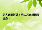 男人喝酒壞處（男人怎么喝酒最傷身）