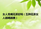 女人常喝花茶好嗎（五種花茶女人越喝越美）