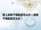 臉上皮膚干燥起皮怎么辦（皮膚干燥起皮怎么辦）
