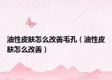 油性皮膚怎么改善毛孔（油性皮膚怎么改善）