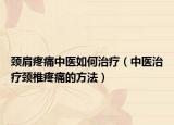 頸肩疼痛中醫(yī)如何治療（中醫(yī)治療頸椎疼痛的方法）