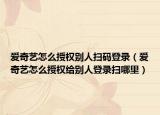 愛(ài)奇藝怎么授權(quán)別人掃碼登錄（愛(ài)奇藝怎么授權(quán)給別人登錄掃哪里）