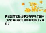聯(lián)合國(guó)非常任理事國(guó)有哪幾個(gè)國(guó)家（聯(lián)合國(guó)非常任理事國(guó)是哪幾個(gè)國(guó)家）