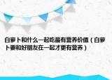 白蘿卜和什么一起吃最有營(yíng)養(yǎng)價(jià)值（白蘿卜要和好朋友在一起才更有營(yíng)養(yǎng)）