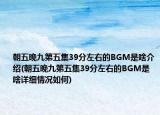 朝五晚九第五集39分左右的BGM是啥介紹(朝五晚九第五集39分左右的BGM是啥詳細情況如何)