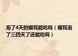 泡了4天的銀耳能吃嗎（銀耳泡了三四天了還能吃嗎）