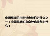 中國(guó)早期的指南針也被稱(chēng)為什么之一（中國(guó)早期的指南針也被稱(chēng)為什么）