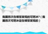 我國(guó)首次在哪里發(fā)現(xiàn)的可燃冰?（我國(guó)首次可燃冰是在哪里發(fā)現(xiàn)的）
