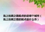 海上絲綢之路起點(diǎn)的是哪個(gè)城市（海上絲綢之路的起點(diǎn)是什么市）