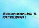 重慶兩江新區(qū)是哪兩江新城（重慶兩江新區(qū)是哪兩江）