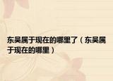 東吳屬于現(xiàn)在的哪里了（東吳屬于現(xiàn)在的哪里）