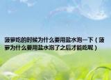 菠蘿吃的時候為什么要用鹽水泡一下（菠蘿為什么要用鹽水泡了之后才能吃呢）