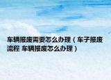 車輛報(bào)廢需要怎么辦理（車子報(bào)廢流程 車輛報(bào)廢怎么辦理）