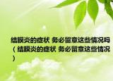 結(jié)膜炎的癥狀 務(wù)必留意這些情況嗎（結(jié)膜炎的癥狀 務(wù)必留意這些情況）