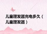 兒童理發(fā)器充電多久（兒童理發(fā)器）