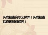 頭發(fā)拉直完怎么保養(yǎng)（頭發(fā)拉直后應(yīng)該如何保養(yǎng)）