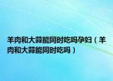 羊肉和大蒜能同時(shí)吃嗎孕婦（羊肉和大蒜能同時(shí)吃嗎）