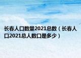 長春人口數(shù)量2021總數(shù)（長春人口2021總人數(shù)口是多少）