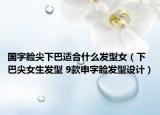 國字臉尖下巴適合什么發(fā)型女（下巴尖女生發(fā)型 9款申字臉發(fā)型設(shè)計(jì)）