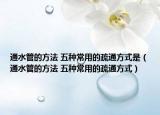通水管的方法 五種常用的疏通方式是（通水管的方法 五種常用的疏通方式）