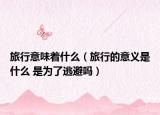 旅行意味著什么（旅行的意義是什么 是為了逃避嗎）