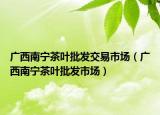 廣西南寧茶葉批發(fā)交易市場(chǎng)（廣西南寧茶葉批發(fā)市場(chǎng)）