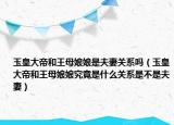 玉皇大帝和王母娘娘是夫妻關(guān)系嗎（玉皇大帝和王母娘娘究竟是什么關(guān)系是不是夫妻）