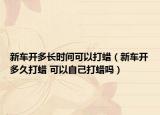 新車開多長時(shí)間可以打蠟（新車開多久打蠟 可以自己打蠟嗎）